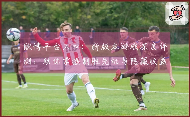 欧博平台入口：新版本游戏深度评测，助你掌握制胜先机与隐藏收益