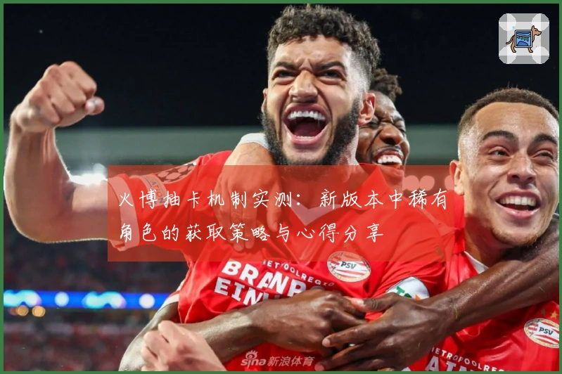 火博抽卡机制实测：新版本中稀有角色的获取策略与心得分享