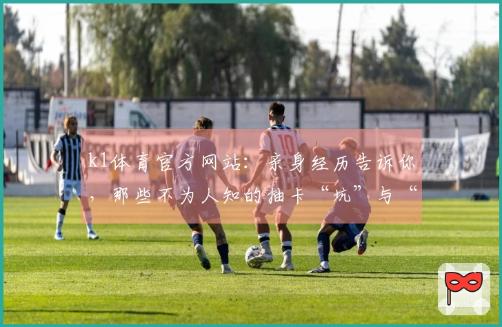 k1体育官方网站：亲身经历告诉你，那些不为人知的抽卡“坑”与“稳赚”秘诀