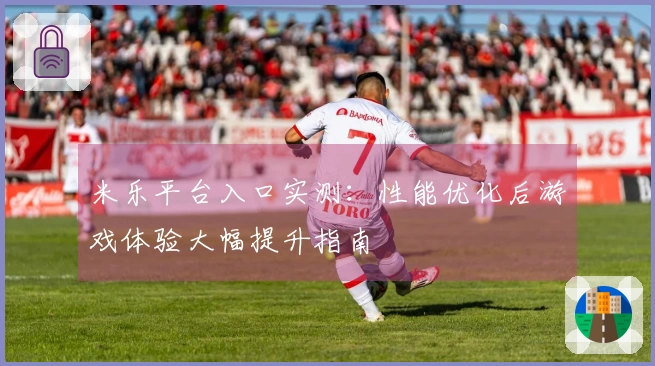 米乐平台入口实测：性能优化后游戏体验大幅提升指南