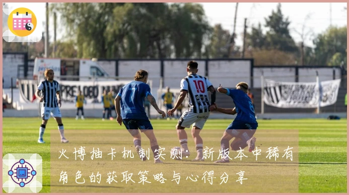 火博抽卡机制实测：新版本中稀有角色的获取策略与心得分享