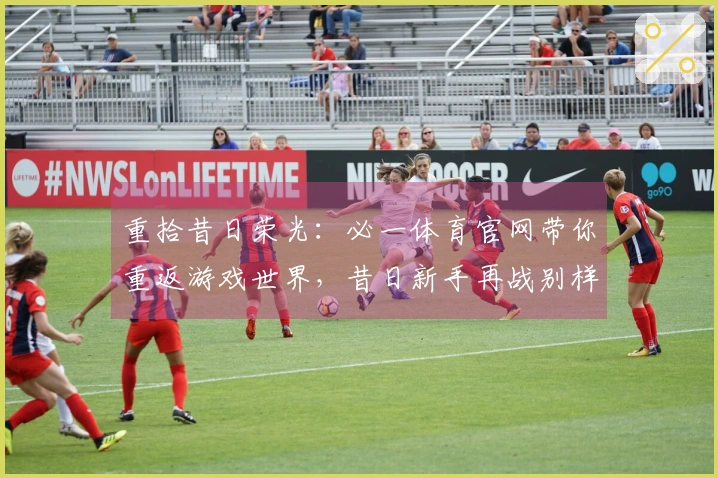 重拾昔日荣光：必一体育官网带你重返游戏世界，昔日新手再战别样体验