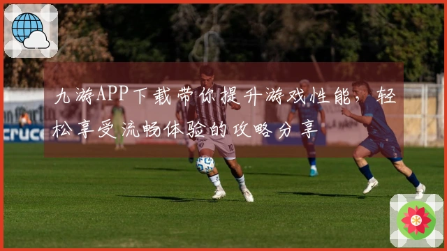 九游APP下载带你提升游戏性能，轻松享受流畅体验的攻略分享